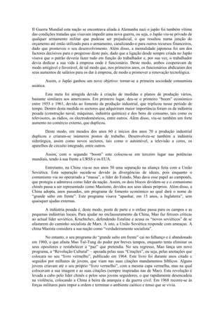 II Guerra Mundial esta nação se encontrava aliada à Alemanha nazi o japão foi também vítima
das condições tratadas que visavam impedir uma nova guerra, ou seja, o Japão viu-se privado de
qualquer armamento militar que pudesse ser prejudicial, o que resultou numa junção do
orçamento até então utilizado para o armamento, canalizando-o para outros recursos financeiros,
dado que promoveu o seu desenvolvimento. Além disso, a mentalidade japonesa foi um dos
factores decisivos para o progresso deste país, dado que a ligação desde sempre criada no Japão
visava que o patrão deveria fazer tudo em função do trabalhador e, por sua vez, o trabalhador
devia dedicar a sua vida à empresa onde é funcionário. Deste modo, ambos cooperavam de
modo amigável e favorável, de tal modo que, nos primeiros anos, os funcionários abdicaram dos
seus aumentos de salários para os dar à empresa, de modo a promover a renovação tecnológica.

         Assim, o Japão ganhou um novo objetivo: tornar-se a primeira sociedade consumista
asiática.

        Esta meta foi atingida devido à criação de medidas e planos de produção vários,
bastante similares aos americanos. Em primeiro lugar, deu-se o primeiro “boom” económico
entre 1955 e 1961, devido ao fomento da produção industrial, que triplicou nesse período de
tempo. Dentro desta medida os sectores que adquiriram maior importância foram os da indústria
pesada (construção naval, máquinas, indústria química) e dos bens de consumo, tais como os
televisores, as rádios, os electrodomésticos, entre outros. Além disso, viu-se também um forte
aumento no comércio externo, que duplicou.

        Deste modo, em meados dos anos 60 e inícios dos anos 70 a produção industrial
duplicou e criaram-se inúmeros postos de trabalho. Desenvolveu-se também a indústria
siderúrgica, assim como novos sectores, tais como o automóvel, a televisão a cores, os
aparelhos de circuito integrado, entre outros.

       Assim, com o segundo “boom” este colocou-se em terceiro lugar nas potências
mundiais, tendo à sua frente a URSS e os EUA.

        Entretanto, na China via-se nos anos 50 uma separação na aliança feita com a União
Soviética. Esta separação sucede-se devido às divergências de ideais, pois enquanto o
comunismo via no operariado a “massa”, o líder do Estado, Mao dava esse papel ao camponês,
que protegia e admirava como líder da nação. Assim, os dois blocos dividem-se e o comunismo
chinês passa a ser representado como Maoísmo, devidos aos seus ideais próprios. Além disso, a
China adopta, anos passados, um programa de fomento económico ao qual dará o nome de
“grande salto em frente”. Este programa visava “apanhar, em 15 anos, a Inglaterra”, sem
quaisquer ajudas externas.

        A indústria pesada é, deste modo, posta de parte e o enfase passa para os campos e as
pequenas indústrias locais. Para ajudar no enclausuramento da China, Mao faz ferozes críticas
ao actual líder soviético, Kruchtchev, defendendo Estaline e acusa os “novos soviéticos” de se
afastarem do caminho socialista de Marx. A isto, a União Soviética responde com ameaças. A
china Maoísta considera a sua nação como “verdadeiramente socialista”.

        No entanto, o seu programa do “grande salto em frente” cai no falhanço e é abandonado
em 1960, o que afasta Mao Tsé-Tung do poder por breves tempos, enquanto tenta eliminar os
seus opositores e restabelecer a “paz” que pretendia. No seu regresso, Mao lança um novo
programa, a “Revolução Cultural” – apoiada pelas suas “Citações”, ou seja, pelas anotações que
colocara no seu “livro vermelho”, publicado em 1964. Este livro foi durante anos citado e
seguidos por milhares de jovens, que viam nas suas citações mandamentos bíblicos. Alguns
jovens criavam até o seu próprio “livro vermelho”, com a mesma capa vermelha, mas na qual
colocavam a sua imagem e as suas citações (sempre inspiradas nas de Mao). Esta revolução é
levada a cabo pelo líder chinês e pelos seus jovens seguidores, o que rapidamente desencadeia
na violência, colocando a China à beira da anarquia e da guerra civil. Em 1968 recorre-se às
forças militares para impor a ordem e terminar o ambiente caótico e tenso que se vivia.
 