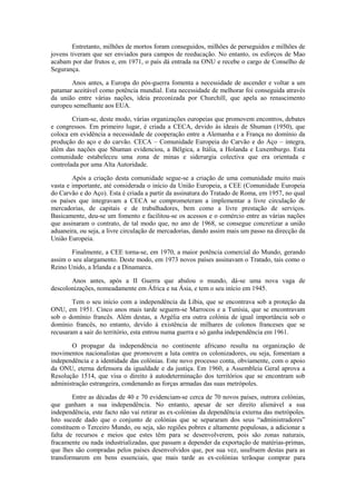 Entretanto, milhões de mortos foram conseguidos, milhões de perseguidos e milhões de
jovens tiveram que ser enviados para campos de reeducação. No entanto, os esforços de Mao
acabam por dar frutos e, em 1971, o país dá entrada na ONU e recebe o cargo de Conselho de
Segurança.

       Anos antes, a Europa do pós-guerra fomenta a necessidade de ascender e voltar a um
patamar aceitável como potência mundial. Esta necessidade de melhorar foi conseguida através
da união entre várias nações, ideia preconizada por Churchill, que apela ao renascimento
europeu semelhante aos EUA.

        Criam-se, deste modo, várias organizações europeias que promovem encontros, debates
e congressos. Em primeiro lugar, é criada a CECA, devido às ideais de Shuman (1950), que
coloca em evidência a necessidade de cooperação entre a Alemanha e a França no domínio da
produção do aço e do carvão. CECA – Comunidade Europeia do Carvão e do Aço – integra,
além das nações que Shuman evidenciou, a Bélgica, a Itália, a Holanda e Luxemburgo. Esta
comunidade estabeleceu uma zona de minas e siderurgia colectiva que era orientada e
controlada por uma Alta Autoridade.

        Após a criação desta comunidade segue-se a criação de uma comunidade muito mais
vasta e importante, até considerada o início da União Europeia, a CEE (Comunidade Europeia
do Carvão e do Aço). Esta é criada a partir da assinatura do Tratado de Roma, em 1957, no qual
os países que integravam a CECA se comprometeram a implementar a livre circulação de
mercadorias, de capitais e de trabalhadores, bem como a livre prestação de serviços.
Basicamente, deu-se um fomento e facilitou-se os acessos e o comércio entre as várias nações
que assinaram o contrato, de tal modo que, no ano de 1968, se consegue concretizar a união
aduaneira, ou seja, a livre circulação de mercadorias, dando assim mais um passo na direcção da
União Europeia.

       Finalmente, a CEE torna-se, em 1970, a maior potência comercial do Mundo, gerando
assim o seu alargamento. Deste modo, em 1973 novos países assinavam o Tratado, tais como o
Reino Unido, a Irlanda e a Dinamarca.

       Anos antes, após a II Guerra que abalou o mundo, dá-se uma nova vaga de
descolonizações, nomeadamente em África e na Ásia, e tem o seu início em 1945.

        Tem o seu início com a independência da Líbia, que se encontrava sob a proteção da
ONU, em 1951. Cinco anos mais tarde seguem-se Marrocos e a Tunísia, que se encontravam
sob o domínio francês. Além destas, a Argélia era outra colónia de igual importância sob o
domínio francês, no entanto, devido à existência de milhares de colonos franceses que se
recusaram a sair do território, esta entrou numa guerra e só ganha independência em 1961.

       O propagar da independência no continente africano resulta na organização de
movimentos nacionalistas que promovem a luta contra os colonizadores, ou seja, fomentam a
independência e a identidade das colónias. Este novo processo conta, obviamente, com o apoio
da ONU, eterna defensora da igualdade e da justiça. Em 1960, a Assembleia Geral aprova a
Resolução 1514, que visa o direito à autodeterminação dos territórios que se encontram sob
administração estrangeira, condenando as forças armadas das suas metrópoles.

        Entre as décadas de 40 e 70 evidenciam-se cerca de 70 novos países, outrora colónias,
que ganham a sua independência. No entanto, apesar de ser direito alienável a sua
independência, este facto não vai retirar as ex-colónias da dependência externa das metrópoles.
Isto sucede dado que o conjunto de colónias que se separaram dos seus “administradores”
constituem o Terceiro Mundo, ou seja, são regiões pobres e altamente populosas, a adicionar a
falta de recursos e meios que estes têm para se desenvolverem, pois são zonas naturais,
fracamente ou nada industrializadas, que passam a depender da exportação de matérias-primas,
que lhes são compradas pelos países desenvolvidos que, por sua vez, usufruem destas para as
transformarem em bens essenciais, que mais tarde as ex-colónias terãoque comprar para
 