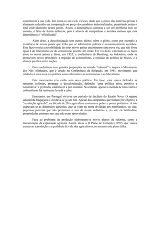 sustentarem a sua vida. Isto torna-se um ciclo vicioso, dado que o preço das matérias-primas é
altamente reduzido em comparação ao preço dos produtos industrializados, permitindo assim o
total endividamento destes países. Assim, a dependência continua a ser um problema real, no
entanto, é feito de forma indirecta, pois é através de companhias e acordos mútuos que esta
dependência é “oficializada”.

        Além disto, a descolonização tem outros efeitos sobre o globo, como por exemplo a
existência de novos países que terão que se administrar política e economicamente sozinhos.
Este facto revela a possibilidade de estes novos países encontrarem uma nova via, que não fosse
igual à do liberalismo ou do comunismo assente até então. Em via disto, estreitam-se os laços
entre os novos países e dá-se, em 1955, a conferência de Bandung, na Indonésia, onde se
promovem novos princípios: a negação do colonialismo, a rejeição da política de blocos, e a
aliança pacífica entre nações.

        Esta conferência tem grandes proporções no mundo “colonial” e inspira o Movimento
dos Não Alinhados, que é criado na Conferência de Belgrado, em 1961, movimento que
estabelece uma nova via política como alternativa ao comunismo e ao liberalismo.

        Este movimento cria então uma nova política. Em base, esta visava defender as
restantes colónias, propagar a descolonização, defendia “uma política ativa, positiva e
construtiva” e pretendia estabelecer a paz mundial. No entanto, apenas a medida de luta contra o
colonialismo foi realmente levada a cabo.

        Entretanto, em Portugal vivia-se um período de declínio do Estado Novo. O regime
salazarista fraquejava e avistava-se já um fim. Apesar das campanhas que tinham por objetivo a
“revolução agrícola”, na década de 50 a agricultura continuava pobre e pouco produtiva. A isto
culpavam-se as dimensões agrícolas, que se viam no norte divididas em minifúndios, ou seja,
pequenas parcelas que não permitiam o uso de novas indústrias e, no sul, os latifúndios,
propriedades enormes mas que não eram aproveitadas.

       Face ao problema de produção elaboraram-se novos planos de reforma, como a
mecanização da exploração agrícola. Assim, dá-se o II Plano de Fomento (1959), que visava
aumentar a produção e a qualidade de vida dos agricultores, no entanto este plano falha.
 