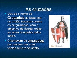As cruzadasAs cruzadas
 Deu-se o nome deDeu-se o nome de
CruzadasCruzadas às lutas queàs lutas que
os cristão travaram contraos cristão travaram contra
os muçulmanos, com oos muçulmanos, com o
objectivo de libertar todasobjectivo de libertar todas
as terras ocupadas pelosas terras ocupadas pelos
infiéis.infiéis.
 Chamavam-seChamavam-se cruzadoscruzados
por usarem nas suaspor usarem nas suas
vestes a Cruz de Cristo.vestes a Cruz de Cristo.
 