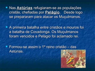  NasNas AstúriasAstúrias refugiaram-se as populaçõesrefugiaram-se as populações
cristãs, chefiadas porcristãs, chefiadas por PelágioPelágio. Desde logo. Desde logo
se prepararam para atacar os Muçulmanos.se prepararam para atacar os Muçulmanos.
 A primeira batalha entre cristãos e mouros foiA primeira batalha entre cristãos e mouros foi
a batalha de Covadonga. Os Muçulmanosa batalha de Covadonga. Os Muçulmanos
foram vencidos e Pelágio foi aclamado rei.foram vencidos e Pelágio foi aclamado rei.
 Formou-se assim o 1º reino cristão – dasFormou-se assim o 1º reino cristão – das
Astúrias.Astúrias.
 