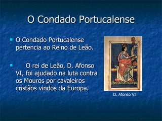 O Condado Portucalense
   O Condado Portucalense
    pertencia ao Reino de Leão.

       O rei de Leão, D. Afonso
    VI, foi ajudado na luta contra
    os Mouros por cavaleiros
    cristãos vindos da Europa.
                                     D. Afonso VI
 