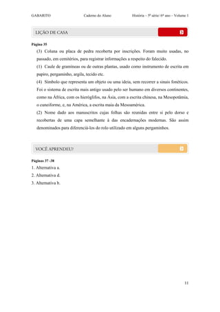 GABARITO                      Caderno do Aluno           História – 5a série/ 6º ano – Volume 1




Página 35
   (3) Coluna ou placa de pedra recoberta por inscrições. Foram muito usadas, no
   passado, em cemitérios, para registrar informações a respeito do falecido.
   (1) Caule de gramíneas ou de outras plantas, usado como instrumento de escrita em
   papiro, pergaminho, argila, tecido etc.
   (4) Símbolo que representa um objeto ou uma ideia, sem recorrer a sinais fonéticos.
   Foi o sistema de escrita mais antigo usado pelo ser humano em diversos continentes,
   como na África, com os hieróglifos, na Ásia, com a escrita chinesa, na Mesopotâmia,
   o cuneiforme, e, na América, a escrita maia da Mesoamérica.
   (2) Nome dado aos manuscritos cujas folhas são reunidas entre si pelo dorso e
   recobertas de uma capa semelhante à das encadernações modernas. São assim
   denominados para diferenciá-los do rolo utilizado em alguns pergaminhos.




Páginas 37 -38
1. Alternativa a.
2. Alternativa d.
3. Alternativa b.




                                                                                            11
 