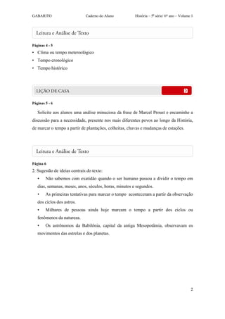 GABARITO                      Caderno do Aluno          História – 5a série/ 6º ano – Volume 1




Páginas 4 - 5
• Clima ou tempo metereológico
• Tempo cronológico
• Tempo histórico




Páginas 5 - 6

   Solicite aos alunos uma análise minuciosa da frase de Marcel Proust e encaminhe a
discussão para a necessidade, presente nos mais diferentes povos ao longo da História,
de marcar o tempo a partir de plantações, colheitas, chuvas e mudanças de estações.




Página 6
2. Sugestão de ideias centrais do texto:
   •    Não sabemos com exatidão quando o ser humano passou a dividir o tempo em
   dias, semanas, meses, anos, séculos, horas, minutos e segundos.
   •    As primeiras tentativas para marcar o tempo aconteceram a partir da observação
   dos ciclos dos astros.
   •    Milhares de pessoas ainda hoje marcam o tempo a partir dos ciclos ou
   fenômenos da natureza.
   •    Os astrônomos da Babilônia, capital da antiga Mesopotâmia, observavam os
   movimentos das estrelas e dos planetas.




                                                                                            2
 