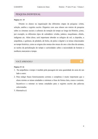 GABARITO                     Caderno do Aluno           História – 5a série/ 6º ano – Volume 1




Páginas 14 - 15

      Oriente os alunos na organização das diferentes etapas da pesquisa: coleta,
seleção, análise e registro escrito. Organize com seus alunos um roteiro de pesquisa
sobre os sistemas sociais e culturais de notação de tempo ao longo da História ,como,
por exemplo, os diferentes tipos de calendário: cristão, judaico, muçulmano, chinês,
indígenas etc. Além disso, será importante abordar os relógios de sol, a clepsidra, a
ampulheta, o gnômon, de pêndulo, de bolso, de pulso e digital e os temas relacionados
ao tempo histórico, como as origens dos nomes dos meses do ano e dos dias da semana,
as razões da periodização do tempo e curiosidades sobre a necessidade de homens e
mulheres marcarem o tempo.




Páginas 15 -16
1. Na ampulheta o tempo é medido pela passagem de uma quantidade de areia de um
   lado a outro.
2. Para redigir frases historicamente corretas e completas é muito importante que o
   aluno retome os temas estudados e estruture a frase de forma clara, coesa e coerente.
   Incentive-o a retomar os temas estudados para o registro escrito das palavras
   selecionadas.
3. Alternativa d.




                                                                                            4
 