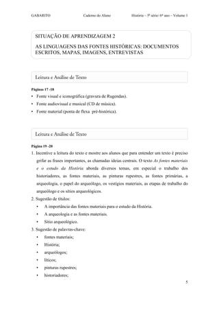 GABARITO                      Caderno do Aluno           História – 5a série/ 6º ano – Volume 1




  SITUAÇÃO DE APRENDIZAGEM 2

  AS LINGUAGENS DAS FONTES HISTÓRICAS: DOCUMENTOS
  ESCRITOS, MAPAS, IMAGENS, ENTREVISTAS




Páginas 17 -18
• Fonte visual e iconográfica (gravura de Rugendas).
• Fonte audiovisual e musical (CD de música).
• Fonte material (ponta de flexa pré-histórica).




Página 19 -20
1. Incentive a leitura do texto e mostre aos alunos que para entender um texto é preciso
   grifar as frases importantes, as chamadas ideias centrais. O texto As fontes materiais
   e o estudo da História aborda diversos temas, em especial o trabalho dos
   historiadores, as fontes materiais, as pinturas rupestres, as fontes primárias, a
   arqueologia, o papel do arqueólogo, os vestígios materiais, as etapas de trabalho do
   arqueólogo e os sítios arqueológicos.
2. Sugestão de títulos:
   •    A importância das fontes materiais para o estudo da História.
   •    A arqueologia e as fontes materiais.
   •    Sítio arqueológico.
3. Sugestão de palavras-chave:
   •    fontes materiais;
   •    História;
   •    arqueólogos;
   •    líticos;
   •    pinturas rupestres;
   •    historiadores;
                                                                                             5
 