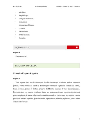 GABARITO                       Caderno do Aluno        História – 5a série/ 6º ano – Volume 1


   •   artefatos;
   •   Arqueologia;
   •   vestígios materiais;
   •   escavação;
   •   sítios arqueológicos;
   •   caverna;
   •   ferramentas;
   •   pedra lascada;
   •   fogueira.




Página 20

   Fonte material.




Primeira Etapa – Registro

Página 21

   Vale a pena fazer um levantamento dos locais em que os alunos podem encontrar
jornais, como pontos de venda e distribuição comercial e gratuita (bancas de jornal,
lojas, livrarias, pontos de ônibus, estações do Metrô e esquinas de ruas movimentadas).
Proponha que, em grupos, os alunos façam um levantamento dos componentes de uma
primeira página de jornal, observando sua diagramação e elaborando um registro escrito
para que, na fase seguinte, possam iniciar o projeto da primeira página do jornal sobre
as fontes históricas.




                                                                                           6
 
