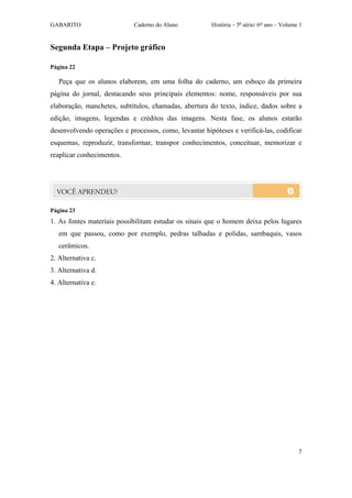 GABARITO                    Caderno do Aluno           História – 5a série/ 6º ano – Volume 1


Segunda Etapa – Projeto gráfico

Página 22

   Peça que os alunos elaborem, em uma folha do caderno, um esboço da primeira
página do jornal, destacando seus principais elementos: nome, responsáveis por sua
elaboração, manchetes, subtítulos, chamadas, abertura do texto, índice, dados sobre a
edição, imagens, legendas e créditos das imagens. Nesta fase, os alunos estarão
desenvolvendo operações e processos, como, levantar hipóteses e verificá-las, codificar
esquemas, reproduzir, transformar, transpor conhecimentos, conceituar, memorizar e
reaplicar conhecimentos.




Página 23
1. As fontes materiais possibilitam estudar os sinais que o homem deixa pelos lugares
   em que passou, como por exemplo, pedras talhadas e polidas, sambaquis, vasos
   cerâmicos.
2. Alternativa c.
3. Alternativa d.
4. Alternativa e.




                                                                                           7
 