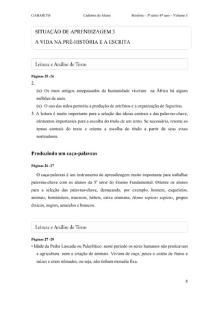 GABARITO                       Caderno do Aluno          História – 5a série/ 6º ano – Volume 1



     SITUAÇÃO DE APRENDIZAGEM 3

     A VIDA NA PRÉ-HISTÓRIA E A ESCRITA




Páginas 25 -26
2.
     (x) Os mais antigos antepassados da humanidade viveram na África há alguns
     milhões de anos.
     (x) O uso das mãos permitiu a produção de artefatos e a organização de fogueiras.
3. A leitura é muito importante para a seleção das ideias centrais e das palavras-chave,
     elementos importantes para a escolha do título de um texto. Se necessário, retome os
     temas centrais do texto e oriente a escolha do título a partir de seus eixos
     norteadores.


Produzindo um caça-palavras

Páginas 26 -27

     O caça-palavras é um instrumento de aprendizagem muito importante para trabalhar
palavras-chave com os alunos da 5a série do Ensino Fundamental. Oriente os alunos
para a seleção das palavras-chave, destacando, por exemplo, homem, esqueletos,
animais, hominídeos, macacos, hábeis, caixa craniana, Homo sapiens sapiens, grupos
étnicos, negros, amarelos e brancos.




Páginas 27 -28
• Idade da Pedra Lascada ou Paleolítico: neste período os seres humanos não praticavam
     a agricultura nem a criação de animais. Viviam de caça, pesca e coleta de frutos e
     raízes e eram nômades, ou seja, não tinham moradia fixa.



                                                                                             8
 