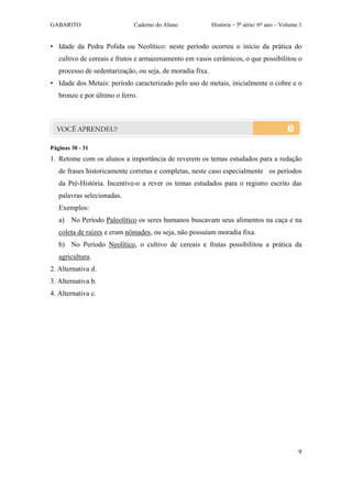 GABARITO                     Caderno do Aluno              História – 5a série/ 6º ano – Volume 1


• Idade da Pedra Polida ou Neolítico: neste período ocorreu o início da prática do
   cultivo de cereais e frutos e armazenamento em vasos cerâmicos, o que possibilitou o
   processo de sedentarização, ou seja, de moradia fixa.
• Idade dos Metais: período caracterizado pelo uso de metais, inicialmente o cobre e o
   bronze e por último o ferro.




Páginas 30 - 31
1. Retome com os alunos a importância de reverem os temas estudados para a redação
   de frases historicamente corretas e completas, neste caso especialmente os períodos
   da Pré-História. Incentive-o a rever os temas estudados para o registro escrito das
   palavras selecionadas.
   Exemplos:
   a) No Período Paleolítico os seres humanos buscavam seus alimentos na caça e na
   coleta de raízes e eram nômades, ou seja, não possuíam moradia fixa.
   b) No Período Neolítico, o cultivo de cereais e frutas possibilitou a prática da
   agricultura.
2. Alternativa d.
3. Alternativa b.
4. Alternativa c.




                                                                                               9
 