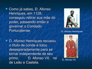 Como já sabes, D. AfonsoComo já sabes, D. Afonso
Henriques, em 1128,Henriques, em 1128,
conseguiu retirar sua mãe doconseguiu retirar sua mãe do
poder, passando então apoder, passando então a
governar o Condadogovernar o Condado
Portucalense.Portucalense.
 D. Afonso Henriques recusouD. Afonso Henriques recusou
o título de conde e lutouo título de conde e lutou
desesperadamente para sedesesperadamente para se
tornar independente de seutornar independente de seu
primo, D. Afonso VII, reiprimo, D. Afonso VII, rei
de Leão e Castela.de Leão e Castela.
D. Afonso Henriques
D. Afonso VII
 