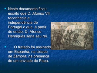  Neste documento ficouNeste documento ficou
escrito que D. Afonso VIIescrito que D. Afonso VII
reconhecia areconhecia a
independência deindependência de
Portugal e que, a partirPortugal e que, a partir
de então, D. Afonsode então, D. Afonso
Henriques seria seu rei.Henriques seria seu rei.
 O tratado foi assinadoO tratado foi assinado
em Espanha, na cidadeem Espanha, na cidade
de Zamora, na presençade Zamora, na presença
de um enviado do Papa.de um enviado do Papa.
 