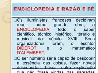 Os    iluministas franceses decidiram
 reunir     numa     grande      obra,      a
 ENCICLOPEDIA,          todo     o     saber
 cientifico, técnico, histórico, literário e
 musical do século XVIII. Seus
 organizadores      foram,     o     escritor
 DIDEROT          e      o      matemático
 D’ALEMBERT.
O ser humano seria capaz de descobrir
 a essência das coisas, fazer novas
 descobertas, buscar outra explicação
 