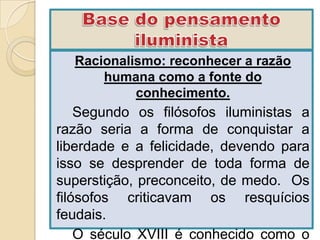 Racionalismo: reconhecer a razão
      humana como a fonte do
           conhecimento.
    Segundo os filósofos iluministas a
razão seria a forma de conquistar a
liberdade e a felicidade, devendo para
isso se desprender de toda forma de
superstição, preconceito, de medo. Os
filósofos criticavam os resquícios
feudais.
    O século XVIII é conhecido como o
 