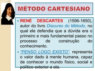  RENÉ DESCARTES (1596-1650),
  autor do livro Discurso do Método, no
  qual ele defendia que a dúvida era o
  primeiro e mais fundamental passo no
  processo       de      construção  do
  conhecimento.
 “PENSO LOGO EXISTO”, representa
  o valor dado à mente humana, capaz
  de conhecer o mundo físico, social e
  político exterior a ela.
 