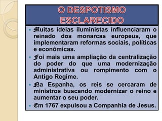  Muitas ideias iluministas influenciaram o
  reinado dos monarcas europeus, que
  implementaram reformas sociais, políticas
  e econômicas.
 Foi mais uma ampliação da centralização
  do poder do que uma modernização
  administrativa ou rompimento com o
  Antigo Regime.
 Na Espanha, os reis se cercaram de
  ministros buscando modernizar o reino e
  aumentar o seu poder.
 Em 1767 expulsou a Companhia de Jesus.
 