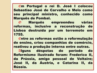 Em Portugal o rei D. José I colocou
Sebastiao José de Carvalho e Melo como
seu principal ministro, conhecido como
Marquês de Pombal.
   O    Marquês     empreendeu      várias
reformas, inclusive a reconstrução de
Lisboa destruída por um terremoto em
1755.
   Entre as reformas estão a reformulação
do ensino, criou companhias de comércio,
reativou a produção interna entre outras.
   Alguns    déspotas   do    período   do
Reformismo Ilustrado foram: Frederico II,
da Prússia, amigo pessoal de Voltaire;
José II, da Áustria, e Catarina II, da
Rússia.
 