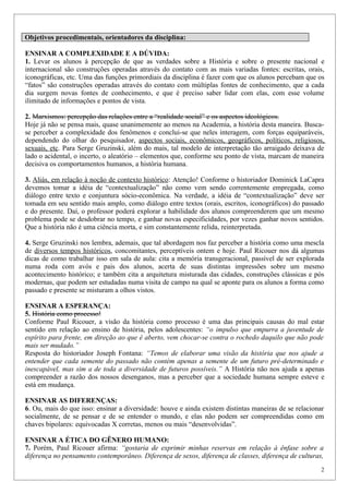 Objetivos procedimentais, orientadores da disciplina:

ENSINAR A COMPLEXIDADE E A DÚVIDA:
1. Levar os alunos à percepção de que as verdades sobre a História e sobre o presente nacional e
internacional são construções operadas através do contato com as mais variadas fontes: escritas, orais,
iconográficas, etc. Uma das funções primordiais da disciplina é fazer com que os alunos percebam que os
“fatos” são construções operadas através do contato com múltiplas fontes de conhecimento, que a cada
dia surgem novas fontes de conhecimento, e que é preciso saber lidar com elas, com esse volume
ilimitado de informações e pontos de vista.

2. Marxismos: percepção das relações entre a “realidade social” e os aspectos ideológicos.
Hoje já não se pensa mais, quase unanimemente ao menos na Academia, a história desta maneira. Busca-
se perceber a complexidade dos fenômenos e conclui-se que neles interagem, com forças equiparáveis,
dependendo do olhar do pesquisador, aspectos sociais, econômicos, geográficos, políticos, religiosos,
sexuais, etc. Para Serge Gruzinski, além do mais, tal modelo de interpretação tão arraigado deixava de
lado o acidental, o incerto, o aleatório – elementos que, conforme seu ponto de vista, marcam de maneira
decisiva os comportamentos humanos, a história humana.

3. Aliás, em relação à noção de contexto histórico: Atenção! Conforme o historiador Dominick LaCapra
devemos tomar a idéia de “contextualização” não como vem sendo correntemente empregada, como
diálogo entre texto e conjuntura sócio-econômica. Na verdade, a idéia de “contextualização” deve ser
tomada em seu sentido mais amplo, como diálogo entre textos (orais, escritos, iconográficos) do passado
e do presente. Daí, o professor poderá explorar a habilidade dos alunos compreenderem que um mesmo
problema pode se desdobrar no tempo, e ganhar novas especificidades, por vezes ganhar novos sentidos.
Que a história não é uma ciência morta, e sim constantemente relida, reinterpretada.

4. Serge Gruzinski nos lembra, ademais, que tal abordagem nos faz perceber a história como uma mescla
de diversos tempos históricos, concomitantes, perceptíveis ontem e hoje. Paul Ricouer nos dá algumas
dicas de como trabalhar isso em sala de aula: cita a memória transgeracional, passível de ser explorada
numa roda com avós e pais dos alunos, acerta de suas distintas impressões sobre um mesmo
acontecimento histórico; e também cita a arquitetura misturada das cidades, construções clássicas e pós
modernas, que podem ser estudadas numa visita de campo na qual se aponte para os alunos a forma como
passado e presente se misturam a olhos vistos.

ENSINAR A ESPERANÇA:
5. História como processo!
Conforme Paul Ricouer, a visão da história como processo é uma das principais causas do mal estar
sentido em relação ao ensino de história, pelos adolescentes: “o impulso que empurra a juventude de
espírito para frente, em direção ao que é aberto, vem chocar-se contra o rochedo daquilo que não pode
mais ser mudado.”
Resposta do historiador Joseph Fontana: “Temos de elaborar uma visão da história que nos ajude a
entender que cada semente do passado não contém apenas a semente de um futuro pré-determinado e
inescapável, mas sim a de toda a diversidade de futuros possíveis.” A História não nos ajuda a apenas
compreender a razão dos nossos desenganos, mas a perceber que a sociedade humana sempre esteve e
está em mudança.

ENSINAR AS DIFERENÇAS:
6. Ou, mais do que isso: ensinar a diversidade: houve e ainda existem distintas maneiras de se relacionar
socialmente, de se pensar e de se entender o mundo, e elas não podem ser compreendidas como em
chaves bipolares: equivocadas X corretas, menos ou mais “desenvolvidas”.

ENSINAR A ÉTICA DO GÊNERO HUMANO:
7. Porém, Paul Ricouer afirma: “gostaria de exprimir minhas reservas em relação à ênfase sobre a
diferença no pensamento contemporâneo. Diferença de sexos, diferença de classes, diferença de culturas,
                                                                                                        2
 