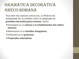 Gramática Decorativa
Greco-Romana
Para além dos aspectos estruturais, a influência da
Antiguidade fez-se também sentir na adaptação da
gramática decorativa greco-romana. Assim:
Empregam-se as colunas e os entablamentos das ordens
  clássicas;
Retomaram-se os frontões triangulares;
Utilizaram-se os grotescos;
Proporções urbanísticas.
 