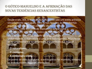 O Gótico-Manuelino e a afirmação das
novas tendências renascentistas

 Desde o séc. XIX, o manuelino foi considerado um estilo artístico
 vincadamente português, com fortes ligações às descobertas
 marítimas. Forjado num contexto de nacionalismo
 romântico, este conceito de manuelino surgia como a
 concretização artística da época da Historia de Portugal.
 Mais do que um estilo, dotado de originalidade e
 uniformidade, o manuelino é uma arte heterogénea. Manifesta-
 se na arquitectura e na decoração arquitectónica e nela se
 fundem:
 • O naturalismo;
 • O exotismo;
 • A simbologia cristã.
 Do ponto de vista estrutural, o estilo gótico foi mantido, embora
 se introduzissem algumas alterações.
 