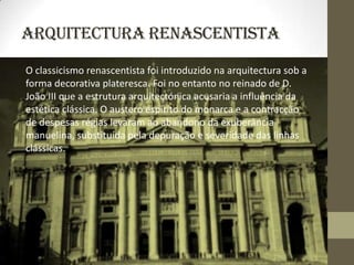 Arquitectura Renascentista
O classicismo renascentista foi introduzido na arquitectura sob a
forma decorativa plateresca. Foi no entanto no reinado de D.
João III que a estrutura arquitectónica acusaria a influência da
estética clássica. O austero espírito do monarca e a contracção
de despesas régias levaram ao abandono da exuberância
manuelina, substituída pela depuração e severidade das linhas
clássicas.
 