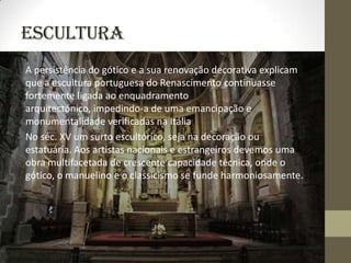 Escultura
A persistência do gótico e a sua renovação decorativa explicam
que a escultura portuguesa do Renascimento continuasse
fortemente ligada ao enquadramento
arquitectónico, impedindo-a de uma emancipação e
monumentalidade verificadas na Itália
No séc. XV um surto escultórico, seja na decoração ou
estatuária. Aos artistas nacionais e estrangeiros devemos uma
obra multifacetada de crescente capacidade técnica, onde o
gótico, o manuelino e o classicismo se funde harmoniosamente.
 