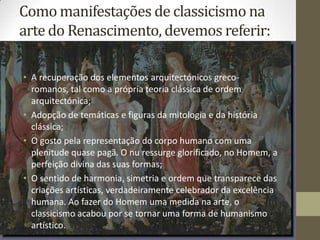 Como manifestações de classicismo na
arte do Renascimento, devemos referir:

• A recuperação dos elementos arquitectónicos greco-
  romanos, tal como a própria teoria clássica de ordem
  arquitectónica;
• Adopção de temáticas e figuras da mitologia e da história
  clássica;
• O gosto pela representação do corpo humano com uma
  plenitude quase pagã. O nu ressurge glorificado, no Homem, a
  perfeição divina das suas formas;
• O sentido de harmonia, simetria e ordem que transparece das
  criações artísticas, verdadeiramente celebrador da excelência
  humana. Ao fazer do Homem uma medida na arte, o
  classicismo acabou por se tornar uma forma de humanismo
  artístico.
 