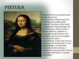 Pintura
          • Relativamente às características
            gerais da pintura
            renascentista, diremos que ela
            comungou da paixão pelos
            clássicos. Tal como se fez sentir
            no gosto pela representação da
            figura humana. Deste modo, a
            pintura reflectia, também, a
            redescoberta do homem e do
            indivíduo, que foi uma imagem
            de marca da cultura
            renascentista. O que mais vinca a
            pintura do Renascimento é a sua
            originalidade e criatividade.
            Leonardo da Vinci elevou a
            pintura ao cume das artes. Ela era
            a arte por excelência e o pintor
            um criador.
 