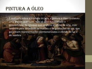 Pintura a Óleo
• É realizada sobre a madeira ou tela, a pintura a óleo conheceu
  uma grande aceitação. Não só pela durabilidade e
  possibilidade de retoque que conferia às obras de arte, mas
  também pela variedade de matizes e de gradações de cor, que
  garantiam representações pormenorizadas e efeitos de luz e
  de sombra.
 