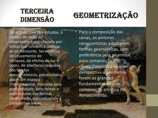 TERCEIRA
        DIMENSÃO
                                  GEOMETRIZAÇÃO
• De acordo com tais estudos, o   • Para a composição das
  campo de visão do                 cenas, os pintores
  observador é estruturado por      renascentistas adoptaram
  linhas que tendem a unificar-
  se no horizonte. Servindo-se      formas geométricas, com
  do cruzamento de                  preferência pela piramidal,
  obliquas, de efeitos de luz e     para composição das
  cores, de aberturas rasgadas      cenas. Considera-se que
  nos fundos
  arquitectónicos, construindo
                                    perspectiva e geometria
  assim um espaço                   foram os grandes
  tridimensional, marcado pela      fundamentos da
  profundidade, pelo relevo e       composição artística no
  pelo volume das formas.           Renascimento.
  Deste modo, concretizaram a
  perspectiva linear.
 