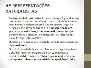 As representações
naturalistas
• A expressividade dos rostos de figuras coevas. A grandeza dos
  retratos renascentistas residiu na sua capacidade de exprimir
  sentimentos e estados de alma e de reflectir os traços da
  personalidade. Ressalta também, a espontaneidade dos
  gestos e a verosimilhança das vestes e dos cenários, que
  eram de casas e paisagens da época, em lugar dos fundos
  dourados das pinturas góticas.
• O corpo, de humanos ou animais, foi pintado com verdadeiro
  rigor anatómico.
• Quanto à variedade de rochas, plantas, rios, lagos, montanhas
  e cidades, foram consequência de um conhecimento
  experimental do mundo envolvente, que permitiu fazer da
  paisagem um elemento essencial da composição pictórica.
 
