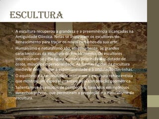 ESCULTURA
• A escultura recuperou a grandeza e a preeminência alcançadas na
  Antiguidade Clássica. Nelas se inspiraram os escultores do
  Renascimento para traçar os novos caminhos da sua arte.
• Humanismo e naturalismo são, efectivamente, as grandes
  características da escultura do Renascimento. Os escultores
  interessaram-se pela figura humana pelo indivíduo dotado de
  ossos, músculos e personalidade. As formas rígidas da escultura
  medieval deram lugar à espontaneidade e à ondulação das linhas.
• O equilíbrio e a racionalidade marcaram a escultura renascentista
  que mostrou um especial interesse pela composição geométrica.
• Salientam-se os estudos de perspectiva, baseados em rigorosos
  desenhos prévios, que permitiram a proporção e o naturalismo da
  escultura.
 