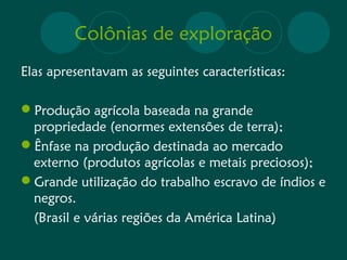 Colônias de exploração 
Elas apresentavam as seguintes características: 
Produção agrícola baseada na grande 
propriedade (enormes extensões de terra); 
Ênfase na produção destinada ao mercado 
externo (produtos agrícolas e metais preciosos); 
Grande utilização do trabalho escravo de índios e 
negros. 
(Brasil e várias regiões da América Latina) 
 