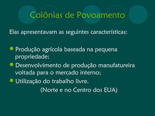 Colônias de Povoamento 
Elas apresentavam as seguintes características: 
Produção agrícola baseada na pequena 
propriedade; 
Desenvolvimento de produção manufatureira 
voltada para o mercado interno; 
Utilização do trabalho livre. 
(Norte e no Centro dos EUA) 
 