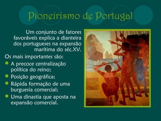Pioneirismo de Portugal 
Um conjunto de fatores 
favoráveis explica a dianteira 
dos portugueses na expansão 
marítima do séc.XV. 
Os mais importantes são: 
A precoce centralização 
política do reino; 
Posição geográfica; 
Rápida formação de uma 
burguesia comercial; 
Uma dinastia que aposta na 
expansão comercial. 
 