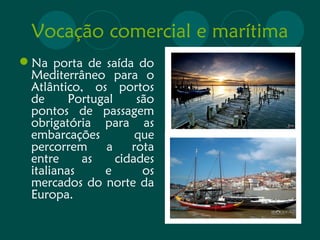 Vocação comercial e marítima 
Na porta de saída do 
Mediterrâneo para o 
Atlântico, os portos 
de Portugal são 
pontos de passagem 
obrigatória para as 
embarcações que 
percorrem a rota 
entre as cidades 
italianas e os 
mercados do norte da 
Europa. 
 
