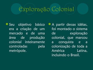 Exploração Colonial 
Seu objetivo básico 
era a criação de um 
mercado e de uma 
área de produção 
colonial inteiramente 
controladas pela 
metrópole. 
A partir dessas idéias, 
foi montado o sistema 
de exploração 
colonial, que marcou 
a conquista e a 
colonização de toda a 
América Latina, 
incluindo o Brasil. 
 
