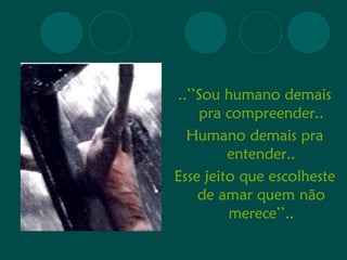 ..’’Sou humano demais 
pra compreender.. 
Humano demais pra 
entender.. 
Esse jeito que escolheste 
de amar quem não 
merece’’.. 
