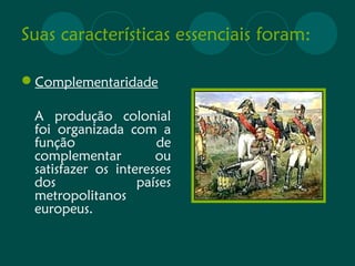 Suas características essenciais foram: 
Complementaridade 
A produção colonial 
foi organizada com a 
função de 
complementar ou 
satisfazer os interesses 
dos países 
metropolitanos 
europeus. 
 