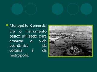 Monopólio Comercial 
Era o instrumento 
básico utilizado para 
amarrar a vida 
econômica da 
colônia à da 
metrópole. 
 