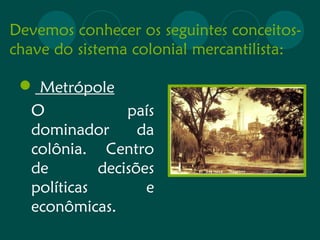 Devemos conhecer os seguintes conceitos-chave 
do sistema colonial mercantilista: 
 Metrópole 
O país 
dominador da 
colônia. Centro 
de decisões 
políticas e 
econômicas. 
 