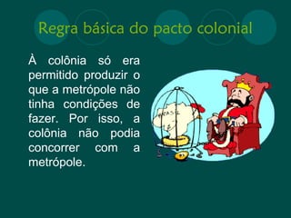 Regra básica do pacto colonial 
À colônia só era 
permitido produzir o 
que a metrópole não 
tinha condições de 
fazer. Por isso, a 
colônia não podia 
concorrer com a 
metrópole. 
 