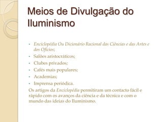 Meios de Divulgação do
Iluminismo
•

Enciclopédia Ou Dicionário Racional das Ciências e das Artes e
dos Ofícios;

Salões aristocráticos;
• Clubes privados;
• Cafés mais populares;
• Academias;
• Imprensa periódica.
Os artigos da Enciclopédia permitiram um contacto fácil e
rápido com os avanços da ciência e da técnica e com o
mundo das ideias do Iluminismo.
•

 