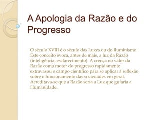 A Apologia da Razão e do
Progresso
O século XVIII é o século das Luzes ou do Iluminismo.
Este conceito evoca, antes de mais, a luz da Razão
(inteligência, esclarecimento). A crença no valor da
Razão como motor do progresso rapidamente
extravasou o campo científico para se aplicar à reflexão
sobre o funcionamento das sociedades em geral.
Acreditava-se que a Razão seria a Luz que guiaria a
Humanidade.

 