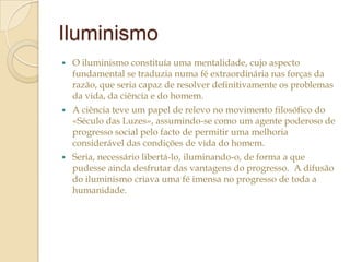 Iluminismo


O iluminismo constituía uma mentalidade, cujo aspecto
fundamental se traduzia numa fé extraordinária nas forças da
razão, que seria capaz de resolver definitivamente os problemas
da vida, da ciência e do homem.



A ciência teve um papel de relevo no movimento filosófico do
«Século das Luzes», assumindo-se como um agente poderoso de
progresso social pelo facto de permitir uma melhoria
considerável das condições de vida do homem.



Seria, necessário libertá-lo, iluminando-o, de forma a que
pudesse ainda desfrutar das vantagens do progresso. A difusão
do iluminismo criava uma fé imensa no progresso de toda a
humanidade.

 
