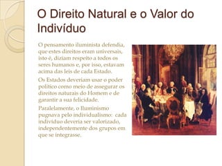 O Direito Natural e o Valor do
Indivíduo
O pensamento iluminista defendia,
que estes direitos eram universais,
isto é, diziam respeito a todos os
seres humanos e, por isso, estavam
acima das leis de cada Estado.
Os Estados deveriam usar o poder
politico como meio de assegurar os
direitos naturais do Homem e de
garantir a sua felicidade.
Paralelamente, o Iluminismo
pugnava pelo individualismo: cada
indivíduo deveria ser valorizado,
independentemente dos grupos em
que se integrasse.

 