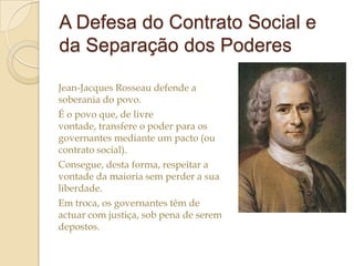 A Defesa do Contrato Social e
da Separação dos Poderes
Jean-Jacques Rosseau defende a
soberania do povo.
É o povo que, de livre
vontade, transfere o poder para os
governantes mediante um pacto (ou
contrato social).
Consegue, desta forma, respeitar a
vontade da maioria sem perder a sua
liberdade.
Em troca, os governantes têm de
actuar com justiça, sob pena de serem
depostos.

 