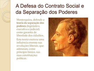 A Defesa do Contrato Social e
da Separação dos Poderes
Montesquieu, defende a
teoria da separação dos
poderes (legislativo,
executivo e judicial)
como garantia de
liberdade dos cidadãos.
Esta teoria exerceu uma
influência enorme nas
revoluções liberais, que
adotaram, como
princípio básico, nas
suas constituições
políticas.

 