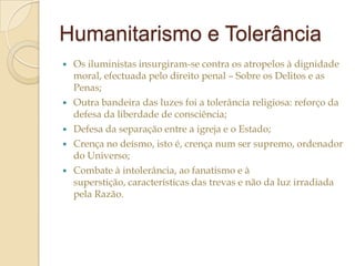 Humanitarismo e Tolerância







Os iluministas insurgiram-se contra os atropelos à dignidade
moral, efectuada pelo direito penal – Sobre os Delitos e as
Penas;
Outra bandeira das luzes foi a tolerância religiosa: reforço da
defesa da liberdade de consciência;
Defesa da separação entre a igreja e o Estado;
Crença no deísmo, isto é, crença num ser supremo, ordenador
do Universo;
Combate à intolerância, ao fanatismo e à
superstição, características das trevas e não da luz irradiada
pela Razão.

 
