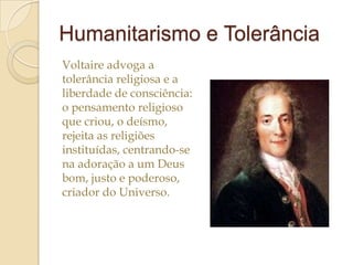 Humanitarismo e Tolerância
Voltaire advoga a
tolerância religiosa e a
liberdade de consciência:
o pensamento religioso
que criou, o deísmo,
rejeita as religiões
instituídas, centrando-se
na adoração a um Deus
bom, justo e poderoso,
criador do Universo.

 